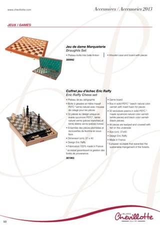 www.chevillotte.com
50
jeux / Games
Coffret jeu d’échec Eric Raffy
Eric Raffy Chess set
• Plateau de jeu sérigraphié
• Boite à glissière en hêtre massif
PEFC *vernis naturel avec mousse
de calage pour les pièces
• 32 pièces au design unique en
érable sycomore PEFC*, teinte
naturel vernis (pièces blanches) et
teinte ébène vernis (pièces noires)
• Ensemble des pièces plombées et
recouvertes de feutrine en sous-
face.
• Dimension (cm): 37 x 40
• Design Eric Raffy
• Fabrication 100% made in France
* ecolabel garantissant la gestion des
forêts de provenance.
• Game board
• Box in solid PEFC * beech natural color
varnish with insert foam for pieces
• 32 exclusives pawns in solid PEFC *
maple sycamore natural color varnish
(white pieces) and black color varnish
(black pieces).
• All pieces are leadyed and covered with
felt on the underside
• Size (cm): 37x40
• Design Eric Raffy
• Made in France
* European ecolable that waranties the
sustainable mangement of the forests.
301963
Jeu de dame Marqueterie
Draughts Set
• Plateau-boîte très belle finition • Wooden case and board with pieces
300992
Accessoires / Accessories 2013
 