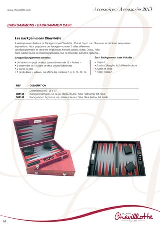 www.chevillotte.com
51
BackGammons / BACKGAMMON CASE
Les backgammons Chevillotte
Il existe plusieurs finitions de Backgammons Chevillotte : Cuir et Façon cuir. Chacunes se déclinant en plusieurs
impressions. Nous proposons ces backgammons en 2 tailles différentes.
Les Backgammons se déclinent en plusieurs finitions (Lézard, Buffle, Croco, Toile).
Sans oublier toutes les créations spéciales, cuir de crocodile, autruche, galuchat…
Chaque Backgammon contient :
• Un tablier composé de deux compartiments de 12 « flèches »
• 2 ensembles de 15 pions de deux couleurs distinctes
• 2 paires de dés
• 1 dé doubleur « videau » qui affiche les nombres 2, 4, 8, 16, 32, 64.
Each Backgammon case includes :
• 1 layout
• 2 sets of draughts in 2 different colours
• 2 pairs of dices
• 1 dice “videau”
REF DEsignation
301148
301149
Dimensions (cm) : 25 x 37
Backgammon façon cuir rouge, intérieur feutre / False Red leather, felt inside
Backgammon façon cuir noir, intérieur feutre / False Black leather, felt inside
Accessoires / Accessories 2013
 