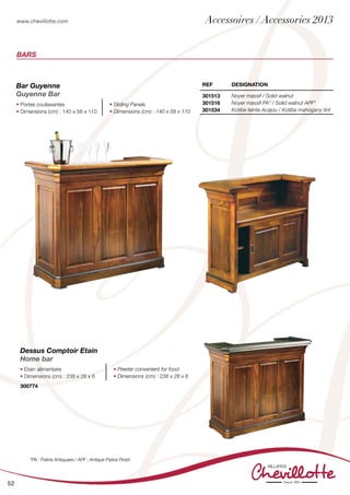 www.chevillotte.com
52
Bars
REF DEsignation
301513
301516
301534
Noyer massif / Solid walnut
Noyer massif PA* / Solid walnut APF*
Kotibe teinte Acajou / Kotibe mahogany tint
Bar Guyenne
Guyenne Bar
• Portes coulissantes
• Dimensions (cm) : 140 x 58 x 110
• Sliding Panels
• Dimensions (cm) : 140 x 58 x 110
Dessus Comptoir Etain
Home bar
• Etain alimentaire
• Dimensions (cm) : 238 x 28 x 6
• Pewter convenient for food
• Dimensions (cm) : 238 x 28 x 6
300774
*PA : Patine Antiquaire / APF : Antique Patina Finish
Accessoires / Accessories 2013
 
