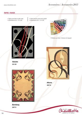 www.chevillotte.com
53
Bamberg
300715
• Tapis pure laine nouée main
• Dimensions (m) : 3 x 4,30
• Hand-woven pure wool carpet
• Dimensions (m) : 3 x 4,30
• Coloris au choix / Colours on request
Volutes
301129
Altuna
300716
Tapis / Rugs
Accessoires / Accessories 2013
 