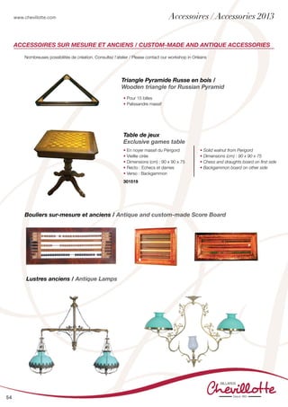 www.chevillotte.com
54
Accessoires sur mesure et anciens / Custom-made and antique accessories
Bouliers sur-mesure et anciens / Antique and custom-made Score Board
Triangle Pyramide Russe en bois /
Wooden triangle for Russian Pyramid
• Pour 15 billes
• Palissandre massif
Nombreuses possibilités de création. Consultez l’atelier / Please contact our workshop in Orléans
Lustres anciens / Antique Lamps
Table de jeux
Exclusive games table
• En noyer massif du Périgord
• Vieillie cirée
• Dimensions (cm) : 90 x 90 x 75
• Recto : Echecs et dames
• Verso : Backgammon
• Solid walnut from Perigord
• Dimensions (cm) : 90 x 90 x 75
• Chess and draughts board on first side
• Backgammon board on other side
301519
Accessoires / Accessories 2013
 