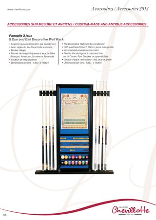 www.chevillotte.com
55
Accessoires sur mesure et anciens / Custom-made and antique accessories
Panoplie 3 jeux
8 Cue and Ball Decorative Wall Rack
• Le porte-queues décoration par excellence !
• Avec règles du Jeu Carambole ancienne
• Boulier intégré
• Permet de ranger 8 queues et jeux de billes
(Français, Américain, Snooker et Pyramide)
• Couleur de drap au choix
• Dimensions (en cm) : 1300 l x 1500 h
• The Decorative Wall Rack by excellence!
• With weathered French Carom game rules poster
• Incorporated wooden score board
• Permits the storage of 8 cues and one
set of Carom, Pool Snooker or pyramid Balls
• Choice of back cloth colour : red, blue or green
• Dimensions (en cm) : 1300 l x 1500 h
Accessoires / Accessories 2013
 
