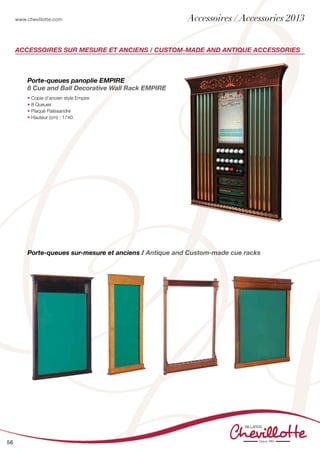 www.chevillotte.com
56
Accessoires sur mesure et anciens / Custom-made and antique accessories
Porte-queues sur-mesure et anciens / Antique and Custom-made cue racks
Porte-queues panoplie EMPIRE
8 Cue and Ball Decorative Wall Rack EMPIRE
• Copie d’ancien style Empire
• 8 Queues
• Plaqué Palissandre
• Hauteur (cm) : 1740
Accessoires / Accessories 2013
 
