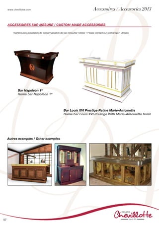 www.chevillotte.com
57
Accessoires sur mesure / Custom-made accessories
Nombreuses possibilités de personnalisation de bar consultez l’atelier / Please contact our workshop in Orléans
Bar Napoleon 1er
Home bar Napoléon 1er
Bar Louis XVI Prestige Patine Marie-Antoinette
Home bar Louis XVI Prestige With Marie-Antoinette finish
Autres exemples / Other examples
Accessoires / Accessories 2013
 