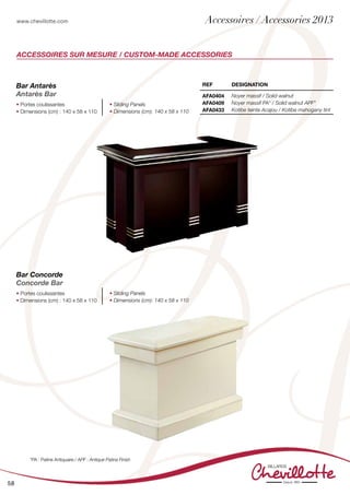 www.chevillotte.com
58
Accessoires sur mesure / Custom-made accessories
REF DEsignation
AFA0404
AFA0409
AFA0433
Noyer massif / Solid walnut
Noyer massif PA* / Solid walnut APF*
Kotibe teinte Acajou / Kotibe mahogany tint
Bar Antarès
Antarès Bar
• Portes coulissantes
• Dimensions (cm) : 140 x 58 x 110
• Sliding Panels
• Dimensions (cm): 140 x 58 x 110
Bar Concorde
Concorde Bar
• Portes coulissantes
• Dimensions (cm) : 140 x 58 x 110
• Sliding Panels
• Dimensions (cm): 140 x 58 x 110
*PA : Patine Antiquaire / APF : Antique Patina Finish
Accessoires / Accessories 2013
 