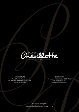 Boutique en ligne :
www.chevillotte-webstore.com
Manufacture
Parc d’Activité des Aulnais
777, rue de la Bergeresse 45160 Olivet
Tel. : 02 38 66 51 00
Show-room
27 boulevard Malesherbes 75008 Paris
Tel. : 01 47 42 12 10
contact@chevillotte.com
 