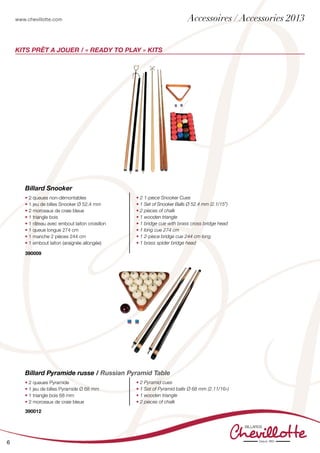 www.chevillotte.com
6
KITs PRÊT A JOUER / « READY TO PLAY » KITS
• 2 queues non-démontables
• 1 jeu de billes Snooker Ø 52.4 mm
• 2 morceaux de craie bleue
• 1 triangle bois
• 1 râteau avec embout laiton croisillon
• 1 queue longue 274 cm
• 1 manche 2 pièces 244 cm
• 1 embout laiton (araignée allongée)
• 2 1-piece Snooker Cues
• 1 Set of Snooker Balls Ø 52.4 mm (2.1/15”)
• 2 pieces of chalk
• 1 wooden triangle
• 1 bridge cue with brass cross bridge head
• 1 long cue 274 cm
• 1 2-piece bridge cue 244 cm long
• 1 brass spider bridge head
Billard Snooker
• 2 queues Pyramide
• 1 jeu de billes Pyramide Ø 68 mm
• 1 triangle bois 68 mm
• 2 morceaux de craie bleue
• 2 Pyramid cues
• 1 Set of Pyramid balls Ø 68 mm (2.11/16»)
• 1 wooden triangle
• 2 pieces of chalk
Billard Pyramide russe / Russian Pyramid Table
390012
390009
Accessoires / Accessories 2013
 
