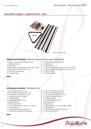 www.chevillotte.com
7
KITs PRÊT A JOUER / « READY TO PLAY » KITS
• 2 queues mixte Chevillotte spéciale 140 cm
• 1 queue Carambole
• 1 queue US
• 1 jeu de billes carambole Super Aramith Ø 61.5 mm
• 1 jeu de billes US Aramith Ø 57.2 mm
• 2 morceaux de craie bleue
• 1 triangle altuglass
• 2 Special Chevillotte House Cues
• 1 Carom cue
• 1 US Pool cue
• 1 Set of Traditional Carom Balls Ø 61.5 mm (2.7/16”)
• 1 Set of Standard US Pool Balls Ø 57.2 mm (2.1/4”)
• 2 pieces of chalk
• 1 altuglass triangle
Billard mixte Prestige / Deluxe Carom-American pool mixed table
390027
• 1 jeu de billes 8 pool Ø 57,2 mm
• 1 jeu de billes snooker loisir Ø 57,2 mm
• 1 jeu de billes carompool Ø 57,2 mm
• 1 losange plastique noir 9 billes
• 1 triangle altuglass
• 1 jeu de quilles Bocetti 25 mm
• Quille bois naturel
• Bouchon seul en buis
• 1 jeu de billes pétanque - 48 mm - 4 couleurs
• 1 jeu de baraque
• 1 jeu de billes pyramide russe 68 mm
• 1 positionneur de billes pour jeu Bocetti
• 1 set of 8 Pool Balls Ø 57.2 mm
• 1 set of snooker Balls Ø 57.2 mm
• 1 set of Carompool Balls Ø 57.2 mm
• 1 9 balls black plastic diamond
• 1 altuglass triangle
• 1 set of Bocetti keels 25 mm
• Natural wood keel
• Boxwood cap
• 1 petanque game set - 4 colors balls - 48MM
• 1 baraque game
• 1 set of russian pyramid Balls Ø 68 mm
• 1 Bocetti Ball positioner
Kit plaisirs du billard / “All games” kit
390031
Accessoires / Accessories 2013
Photo non contractuelle
 
