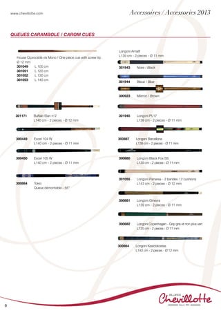 www.chevillotte.com
9
Longoni Amalfi
L139 cm - 2 pieces - Ø 11 mm
301943	 Noire / Black
301944	 Bleue / Blue
300923	 Marron / Brown
QUEUES CARAMBOLE / CAROM CUES
House Q procédé vis Mono / One piece cue with screw tip
Ø 12 mm
301049 	 L 100 cm
301051	 L 120 cm
301052	 L 130 cm
301053	 L 140 cm
300880 	 Longoni Black Fox SS
	 L139 cm - 2 pieces - Ø 11 mm
300887 	 Longoni Barcellona
	 L139 cm - 2 pieces - Ø 11 mm
300864 	 Tokio
	 Queue démontable - 55’’
301945	 Longoni PL17
	 L139 cm - 2 pieces - Ø 11 mm
301055 	 Longoni Panarea - 3 bandes / 3 cushions
	 L143 cm - 2 pieces - Ø 12 mm
301171 	 Buffalo Elan n°2
	 L140 cm - 2 pieces - Ø 12 mm	
300449 	 Excel 104 W
	 L140 cm - 2 pieces - Ø 11 mm	
300450 	 Excel 105 W
	 L140 cm - 2 pieces - Ø 11 mm	
300882	 Longoni Copenhagen - Grip gris et non plus vert
	 L135 cm - 2 pieces - Ø 11 mm
300881	 Longoni Ginevra
	 L139 cm - 2 pieces - Ø 11 mm
300884	 Longoni Kasidokostas
	 L143 cm - 2 pieces - Ø 12 mm
Accessoires / Accessories 2013
 