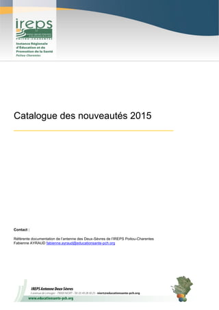 1
Catalogue des nouveautés 2015
_______________________________________
Contact :
Référente documentation de l’antenne des Deux-Sèvres de l’IREPS Poitou-Charentes
Fabienne AYRAUD fabienne.ayraud@educationsante-pch.org
 