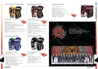 35
Gants
Gants
34
Senior [1041123] 13”, 14”, 15”
Couleurs BLK, BKW, NAV, RED, ROY, BKR, NRW
PROTECTION :
Mousses - Double densité
Insertions - Pol
Revers – Mousse PORON® XRD™
Pouce – Flex lock indépendant 3 pièces breveté
Extérieur – Nylon pro extensible et respirable
AJUSTEMENT/MOBILITÉ :
Ajustement – Anatomique
Doigts – Index 3 pièces
Paume – Revêtements cuir suédé nubuck et PU
Rouleau arrière – Multi-segmenté pour un confort de
calibre pro
Manchette – Multi-segmenté avec rainure de flexion
Doublure – THERMO MAX+
Senior [1041128] 13”, 14”, 15”
Junior [1041131] 10”, 11”, 12”
Couleurs BLK, BKW, NAV, RED, ROY, BKR, NRW
PROTECTION :
Mousses - Double densité
Insertions - Poly
Pouce – Flex lock indépendant 2 pièces breveté
Extérieur – Nylon pro extensible et respirable
AJUSTEMENT/MOBILITÉ :
Ajustement – Anatomique
Doigts – Construction 3 pièce
Paume – Cuir suédé ivoire avec revêtement en
cuir de gecko
Rouleau arrière – Multi-segmenté
Manchette – Multi-segmenté pro avec rainure
de flexion
Doublure – THERMO MAX
Senior [1041118] 13”, 14”, 15”
PROTECTION :
Mousses – EPP double densité
Insertions – Poly
Pouce – Flex lock 3 pièces breveté
Extérieur– Nylon pro
AJUSTEMENT/MOBILITÉ :
Ajustement – Volumétrique traditionnel
Doigts – Segmentés 2 pièces
Goussets des doigts – Filet aéré
Paume – Cuir suédé ivoire pro
Doublure – THERMO MAX+
Manchette – Pro segmenté
Senior [1041133] 13”, 14”, 15”
Junior [1041135] 10”, 11”, 12”
Couleurs BLK, BKW, NAV, RED,
ROY, BKR, NRW
PROTECTION :
Mousses – Rouleau arrière en mousse double
densité, doigts simple densité
Insertions - Poly
Pouce – Flex 2 pièces breveté
Extérieur – Nylon extensible et respirable
AJUSTEMENT/MOBILITÉ :
Ajustement – Anatomique
Doigts – Construction 2 pièces
Paume – Cuir suédé ivoire avec revêtement
Manchette – Manchette segmentée
Doublure – Filet hydrophobe
Senior [1041140] 13”, 14”, 15”
Junior [1041141] 10”, 11”, 12”
Enfant [1041117] 8”, 9”
Couleurs BKW
PROTECTION :
Mousses – Injecté simple densité
Pouce – Ergonomique
Extérieur – Nylon matricé extensible
AJUSTEMENT/MOBILITÉ :
Ajustement – Anatomique
Doigts – 2 pièces
Paume – Cuir suédé une épaisseur
Doublure – Filet
Gants Supreme Totalone NXG Gants Supreme One.8 Gants Nexus 1000
Gants Supreme One.6 Gants Supreme One.2
Couleurs BLK, BKW, NAV, RED, ROY, BKR, NRW
Sr 219€
Sr 219€
Sr 179€
Jr 149€
Sr 49€
Jr 45€
Yth 39€
Sr 125€
Jr 99€
Partenaire
Des Boxers de Bordeaux
Equipe de hockey sur glace D1
Saison 2013/2014
 