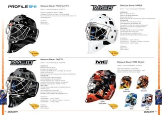 Masquesgardiensetaccessoires
58 59
Masquesgardiensetaccessoires
Masque Bauer PROFILE 941
Senior — Non Homologué* [1040712]
Fabriqué comme le PROFILE 940
Grillage CCE (oeil de chat) non homologué
Sac de transport coussiné et bandeau antisudation de
rechange inclus
Couleurs
[BLK] Noir
[WHT] Blanc
Masque Bauer NME10
Senior — Non Homologué* [1043719]
COQUILLE
Base en ﬁbre de verre
Extérieur en carbone 12k
Renforcé de INNEGRA™ au front et au menton
Ruban antivibration
Bord recouvert de carbone pour réduire l’écaillement
DOUBLURE
Doublure ﬁxée mécaniquement
Deux épaisseurs de mousse VN
Mousse PORON® aux zones d’impact
Coussinets confort aux points de pression
Bandeau antisudation THERMO MAX +
GRILLAGE
Fils de titane ovales (acier inoxydable pour le
modèle CCE)
Technologie de ﬁl recouvert
Sac de transport coussiné inclus
Bandeau antisudation de rechange inclus
Grandeurs
Ajustement 1 : Court / étroit
Ajustement 2 : Longueur / largeur moyenne
Ajustement 3 : Long / large
Couleurs :
[BLK] Noir
[WHT] Blanc
Masque Bauer NME8
Senior — Non Homologué* [1043722]
COQUILLE
Base en ﬁbre de verre
Renfort de ﬁbres aramides
Ruban antivibration
Bord recouvert de carbone pour réduire l’écaillement
DOUBLURE
Doublure ﬁxée mécaniquement
Trois épaisseurs de mousse VN
Coussinets confort aux points de pression
Bandeau antisudation THERMO MAX +
GRILLAGE
Grillage méplat en acier inoxydable
Technologie de ﬁl recouvert
Sac de transport coussiné inclus
Bandeau antisudation de rechange inclus
Grandeurs
Ajustement 1 : Court / étroit
Ajustement 2 : Longueur / largeur moyenne
Ajustement 3 : Long / large
Couleurs :
[BLK] Noir
[WHT] Blanc
Sr 539€
Sr 949€
Sr 599€
Masque Bauer NME Street
Enfant — Non-Homologué* [1037142]
Fabrication legere en polymères
*Non-homologué pour le hockey sur glace
Ne pas utiliser au hockey sur glace
Yth 149€
[YOD]
Yoda
[BBF]
Boba Fett
[LUK]
Luke
[DKV]
Dark Vador
[TRP]
Troopers
[BBF] [TRP]
[LUK]
[DKV]
Dark Vador
[YOD]
 