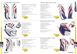 Equipementsdegardiens
68 69
Equipementsdegardiens
Jambières Bauer Supreme One.9 Jambières Bauer Reactor 4000
Mitaine Bauer Reactor 4000
Bouclier Bauer Reactor 4000
Mitaine Bauer Supreme One.9
Bouclier Bauer Supreme One.9
Senior [1043763] Sur Commande* [1044575]
Grandeurs : 33’’+2’’, 34’’+2’’, 35’’+2’’, 36po+2po,
37’’+1’’
Inter [1044664] Sur Commande* [1044663]
Grandeurs : 30’’, 31’’, 32’’
Couleurs Standard
[WHT] Blanc [WNV] Blanc / Marine
[WRD] Blanc / Rouge
Conception pour style papillon
Technologie MYFLEX 2.0
AKL : Blocage ajustable au genou
Sangles ajustables
Protège-cuisse sous la culotte selon les normes
de la LNH
Senior Standard [1041518]
Sur Commande* [1041570]
Grandeurs : 33’’ à 36’’
Intermédiaire Standard [1041522]
Sur Commande* [1041573]
Grandeurs : 28’’, 30’’, 32’’
Couleurs Standard
[WHT] Blanc
[WNV] Blanc / Marine
[WRD] Blanc / Rouge
Fabriqué ‘Pour les pros par les pros’
Insertion Pro Core
Rouleau extérieur triangulaire
AKL: Blocage ajustable au genou
Sangles à dégagement rapide à la cuisse
et au genou
Protège-cuisse sous la culotte selon les
normes de la LNH
Senior Standard [1043762]
Sur Commande* [1043742]
Intermédiaire Standard [1043738]
Sur Commande* [1043734]
Main REG, FRT
Couleurs Standard
[WHT] Blanc
[WNV] Blanc / Marine
[WRD] Blanc / Rouge
Conception de modèle pro
Manchette une pièce
Panier double en T
Revers de manchette ﬂexible
Senior Standard [1041520]
Sur Commande* [1041571]
Intermédiaire Standard [1041553]
Sur Commande* [1041574]
Main REG, FRT
Couleurs Standard
[WHT] Blanc
[WNV] Blanc / Marine
[WRD] Blanc / Rouge
Panier en T simple avec lacet de patin
Main à fermeture complète
Revers Free Flex
Senior Standard [1041517]
Sur Commande* [1041565]
Main REG, DROITIER
Couleurs Standard
[WHT] Blanc
[WNV] Blanc / Marine
[WRD] Blanc / Rouge
Fabriqué au Canada
Couverture maximum et protecteur latéral
à la main
Paume en cuir suédé avec couche de
renfort supplémentaire
Senior [1043760] Sur Commande* [1043740]
Intermédiaire Standard [1043736]
Sur Commande* [1043732]
Main REG, FRT
Couleurs Standard
[WHT] Blanc [WNV] Blanc / Marine
[WRD] Blanc / Rouge
Conception de modèle pro
Couverture maximale et protecteur latéral à
la main
Paume en cuir suédé renforcée
Sr 849€
Int 749€
Sr 1099€
Int 899€
Sr 249€
Int 189€
Sr 329€
Int 249€
Sr 189€
Int 159€
Sr 209€
Int 179€
 