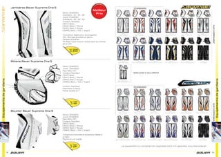 Equipementsdegardiens
72 73
Equipementsdegardiens
Jambières Bauer Supreme One.5
Mitaine Bauer Supreme One.5
Bouclier Bauer Supreme One.5
Senior [1044055]
Grandeurs : 32’’, 34’’, 36’’
Junior [1044056]
Grandeurs : 26’’, 28’’, 30’’
Couleurs Standard
[WHT] Blanc
[WNV] Blanc / Marine
[WRD] Blanc / Rouge
[WBKS] Blanc / Noir / Argent
Conception légère pour style papillon
AKL: Blocage ajustable au genou
Sangles ajustables
Protège-cuisse sous la culotte selon les normes
de la LNH
Senior [1044057]
Junior [1044052]
Main REG, FRT
Couleurs Standard
[WHT] Blanc
[WNV] Blanc / Marine
[WRD] Blanc / Rouge
[WBKS] Blanc / Noir / Argent
Confort instantané
Manchette 2 pièces
Panier double en T
Senior [1044063]
Junior [1044064]
Main REG, FRT
Couleurs Standard
[WHT] Blanc
[WNV] Blanc / Marine
[WRD] Blanc / Rouge
[WBKS] Blanc / Noir / Argent
Couverture maximale et protecteur latéral à
la main
Paume en cuir suédé
Sr 359€
Jr 299€
Sr 119€
Jr 99€
Sr 95€
Jr 89€
Meilleur
Prix
Les équipements sur commande sont disponibles d’avril à ﬁn septembre. (sous réserve Bauer)
 