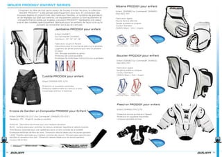 BAUER PRODIGY ENFANT SERIES
S’inspirant du rêve de tout jeune joueur de hockey d’imiter les pros, la collection
BAUER PRODIGY™ a été pensée spécifiquement pour eux. En combinant des
mousses légères et protectrices, des matériaux flexibles, un système de grandeurs
et de réglages qui plaît aux parents, cet équipement assure un bon ajustement et
une performance solide sur la glace. L’écusson PRODIGY™ représente une valeur
sure et des modèles spécifiquement fabriqués pour les enfants de façon à ce qu’ils
puissent se concentrer sur le jeu et s’amuser.
Jambières PRODIGY pour enfant
Enfant [1041587]
Sur Commande* [1041597]
Grandeurs : 20”, 22”, 24”, 26”
Fabrication souple et flexible
Instructions pour la courroie de patin sur la jambière
Logement de jambe profond pour tenir la jambière
en place
AKL: Blocage ajustable au genou
Protecteur de cuisse ajustable
Enveloppe de mollet avec instructions sur la jambière
Culotte PRODIGY pour enfant
Enfant [1041594] P/M, G/TG
Protection et souplesse maximales
Protection additionnelle aux reins et à l’aine
Coussinage extérieur à l’estomac
Crosse de Gardien en Composite PRODIGY pour Enfant
Enfant [1041595] P31 (21.5”) Sur Commande* [1042620] P31 (21.5”)
Variations : P31 – Angle 14, courbe mi-ouverte
MANCHE : Géométrie biconcave pour une meilleure sensation
BLOC : Surface plane pour contrôler les retours, améliorer l’équilibre et réduire le poids
Âme de poly renforcée pour une rigidité accrue et un bon contrôle de la rondelle
Enveloppe renforcée de fibre de verre ; Dimension réduite idéale pour les jeunes gardiens
LAME : Rigidité optimisée pour meilleur contrôle des retours ; Mousse basse densité pour
équilibre et sensation hors pair ; Dimension réduite idéale pour les jeunes gardiens
Couleur: [BLK] Noir
BauerProdigy
74
Yth 199€
Yth 99€
Yth 89€
Mitaine PRODIGY pour enfant
Enfant [1041599] Sur Commande* [1041600]
Main REG, FRT
Fabrication légère
Paume facile à refermer
Sangle ajustable au poignet
Couleur Standard
[WBKS] Blanc / Noir / Argent
Bouclier PRODIGY pour enfant
Enfant [1041592] Sur Commande* [1041603]
Main REG, FRT
Fabrication légère
Sangle ajustable au poignet
Couleur Standard
[WBKS] Blanc / Noir / Argent
Plastron PRODIGY pour enfant
Enfant [1041593] P/M, G/TG
Protection accrue au bras et à l’épaule
Protection et souplesse maximales
Longueur ajustable au bras
75
BauerProdigy
Yth 79€
Yth 69€
Yth 95€
 