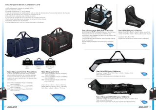 Sac de Sport Bauer, Collection Core
• Fait de polyester robuste et durable; 500D
• Envers robuste en PVC
• Grande ouverture en ‘U’ sur le dessus
• Tous les composants en plastique ont subi un test de résistance au froid pour empêcher les fissures
• OEillets de ventilation pour faciliter le passage de l’air
• Deux fermoirs robustes avec tirettes en nylon
• Courroies en sangle de nylon résistante et poignée renforcée
• Renforts en plastique pour protéger les zones à friction élevée
• Pochette interne pour accessoires
• Porte-étiquette pour nom et numéro de joueur à l’extérieur
Sacdehockey
84
Sac d’équipement
BLK Grand [1039264] Moyen [1039265]
Petit [1039266]
NAV Grand [1039884] Moyen [1039886]
Petit [1039887]
BKR Grand [1041723] Moyen [1041724]
Petit [1041725]
Sac d’équipement à Roulettes
• Le sac à roulettes est doté d’une poignée
escamotable durable et de roulettes alignées
• Des rails robustes en plastique assurent la
stabilité du sac et évitent qu’il ne repose direc-
tement au sol
BLK Grand [1039255] Moyen [1039256]
Petit [1039257]
NAV Grand [1039877] Moyen [1039878]
Petit [1039879]
BKR Grand [1041729] Moyen [1041730]
Petit [1041731]
Grand 59€
Moyen 49€
Petit 49€
Grand 89€
Moyen 79€
Petit 75€
Grand 94cm x 51cm x 45cm / 212 litres
Moyen 84cm x 46cm x 41cm / 156 litres
Petit 76cm x 41cm x 36cm / 110 litres
85
Sacdehockey
Sac de voyage BAUER Premium
BLK [1039274] NAV [1039904] 56cm x 31cm x 31cm
Format de mini-sac de hockey, conforme aux
dimensions des bagages de cabine de la plupart des
compagnies aériennes
Une grande pochette externe, une pochette interne
pour accessoires
Bandoulière ajustable et amovible pour transport
facile
Sac BAUER pour Patins
Senior [1032767] 38cm x 23cm x 38cm (size 7-13)
Junior [1032766] 33cm x 19cm x 28cm (size 10y-6)
Couleurs: BLK, BLU, PNK
Protection facile de vos patins pour le transport
Sac BAUER pour Bâtons
Grandeur Unique [1032770] 175cm x 16cm / Couleur: BLK
Peut contenir 3 bâtons
Pochette matelassée pour protéger les lames
Sac d’Équipe BAUER pour Bâtons
Grandeur Unique [1032769] 183cm x 31cm x 16cm / Couleur: BLK
Peut contenir 50 bâtons
Base munie de grandes roues pour faciliter les déplacements
55€
28€
99€
19€
 