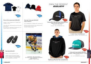 Lifestyle
100
Polo d’Entrainement BAUER
Homme — NAV [1036818] WHT [1036817] BLK
[1036847] XS-XXL
Tissu 55% coton, 45% polyester avec allure sport
performance
Fini COOLTECH® absorbant l’humidité pour une
meilleure gestion de la transpiration
Bonnet d’équipe BAUER
avec Revers
BLK [1038289]NAV [1038290] RED [1000429] TU
Bonnet surdimensionné en tricot côtelé pouvant
être porté avec ou sans le revers
Fait de fil 100% acrylique
Sr 35€
Sr 19€
Sr 20€
Sandale BAUER
Homme — BLK [1032593] 37 à 45
Semelle, intérieur et quartier injectés
d’EVA ; Surface nervurée antidérapante
et plus confortable ; Courroie ajustable
pour un ajustement confortable
LifestyleVêtementsd’équipeetentrainement
101
Lifestyle
Sweat à capuche Own the Moment
100% Polyester / Homme — BLK [1043449] TP–TTG
T-shirt Own the Moment
100% Polyester / Homme — BLK [1043452] P-TTG
Sr 59€
Sr 35€
OWN THE MOMENT
Casquette BAUER Own the Moment
New Era® 39THIRTY™
92% Nylon / 8% Spandex
Homme — BLK [1043453] P/M, M/G
Sr 29€
Casquette ajustable BAUER
2 tons / New Era® 9FIFTY™ [Yth]
100% Coton
Enf — GRY [1043496] une seule taille
Yth 24€
Nicolas Ritz - Dijon, ligue magnus
Élu meilleur joueur français de l’année (MVP)
Saison 2013-2014
Copyright : Philipe Crouzet
 