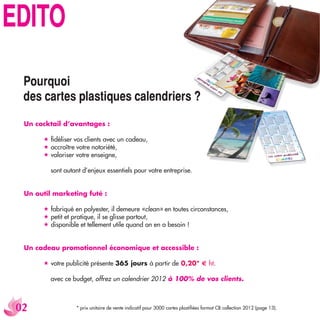 +*/:5
  6U[XW[UO
  JKY IGXZKY VRGYZOW[KY IGRKTJXOKXY %
  Un cocktail d’avantages :

        ﬁdéliser vos clients avec un cadeau,
        accroître votre notoriété,
        valoriser votre enseigne,

          sont autant d’enjeux essentiels pour votre entreprise.


  Un outil marketing futé :

        fabriqué en polyester, il demeure «clean» en toutes circonstances,
        petit et pratique, il se glisse partout,
        disponible et tellement utile quand on en a besoin !


  Un cadeau promotionnel économique et accessible :

        votre publicité présente 365 jours à partir de 0,20* € ht.

          avec ce budget, offrez un calendrier 2012 à 100% de vos clients.



                 * prix unitaire de vente indicatif pour 3000 cartes plastiﬁées format CB collection 2012 (page 13).
 
