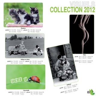 )522+):/54 
               .....
                                    Chatons
plastiﬁé   ●   n° 26 506 - format CB     polyester    ●     n° 95 506 - format CB
           ●   n° 26 606 - Pocket+                    ●     n° 95 606 - Pocket+




                                                                                                                                                     Nue
                                                                                                                                 plastiﬁé    ●   n° 26 519 - format CB
                                                                                                                                             ●   n° 26 619 - Pocket+
                                    Enfant et chien
    plastiﬁé    ●   n° 26 503 - format CB       polyester    ●   n° 95 503 - format CB                                           polyester   ●   n° 95 519 - format CB
                                                                                                                                             ●   n° 95 619 - Pocket+
                ●   n° 26 603 - Pocket+                      ●   n° 95 603 - Pocket+




                                                                                                                       ts
                                                                                                                 Enfan         rmat C
                                                                                                                                       B
                                                                                                                        3 - fo
                                                                                                              n°  26 51 - Pocket+
                                                                                                       é ● ° 26 613
                                                                                                plastiﬁ     ● n
                                                                                                                                    at CB
                                                                                                                             - form
                                                                                                                       513

                                                                                                                                                            
                                         Coccinelle                                                                                   t+
                                                                                                           r ●  n° 95 13 - Pocke
                                                                                                                       6
       plastiﬁé     ●   n° 26 508 - format CB     polyester      ●   n° 95 508 - format CB        polyeste   ●   n° 95
                    ●   n° 26 608 - Pocket+                      ●   n° 95 608 - Pocket+
 