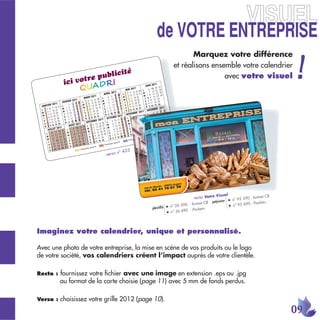 JK 5:8+ +4:8+68/9+
                                                                   Marquez votre différence
                                                            et réalisons ensemble votre calendrier
                        blicité                                              avec votre visuel
           ici vo tre pu ,
                      '




                                   ° 433
                           verso n




                                                                                    Visue      l
                                                                        recto Votre                              - format CB
                                                                                                   ●   n° 95 590
                                                                                   polyester                      - Pocket+
                                                                     - format CB                       n° 95 690
                                                       ●   n° 26 590                               ●
                                            plastiﬁé                  - Pocket+
                                                       ●   n° 26 690




Imaginez votre calendrier, unique et personnalisé.

Avec une photo de votre entreprise, la mise en scène de vos produits ou le logo
de votre société, vos calendriers créent l’impact auprès de votre clientèle.

Recto :   fournissez votre ﬁchier avec une image en extension .eps ou .jpg
          au format de la carte choisie (page 11) avec 5 mm de fonds perdus.

Verso :   choisissez votre grille 2012 (page 10).
                                                                                                                               
 