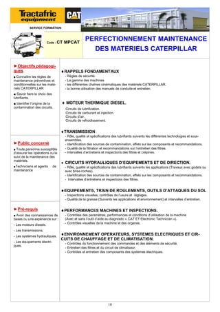 SERVICE FORMATION

Code : CT

►Objectifs pédagogiques
■ Connaître les règles de

maintenance préventives et
conditionnelles sur les matériels CATERPILLAR

MPCAT

PERFECTIONNEMENT MAINTENANCE
DES MATERIELS CATERPILLAR

RAPPELS FONDAMENTAUX
- Règles de sécurité.
- La gamme des machines
- les différentes chaînes cinématiques des matériels CATERPILLAR.
- la bonne utilisation des manuels de conduite et entretien.

■ Savoir faire le choix des
lubrifiants.
■ Identifier l’origine de la
contamination des circuits.

 MOTEUR THERMIQUE DIESEL.
Circuits de lubrification.
Circuits de carburant et injection.
Circuits d’air.
Circuits de refroidissement.

TRANSMISSION
►Public concerné
■ Toute personne susceptible

d’assurer les opérations ou le
suivi de la maintenance des
matériels.
■Techniciens et agents

de

maintenance

- Rôle, qualité et spécifications des lubrifiants suivants les différentes technologies et sousensembles.
- Identification des sources de contamination, effets sur les composants et recommandations.
- Qualité de la filtration et recommandations sur l’entretien des filtres.
- Intervalles d’entretiens et inspections des filtres et crépines.

 CIRCUITS HYDRAULIQUES D’EQUIPEMENTS ET DE DIRECTION.
- Rôle, qualité et spécifications des lubrifiants suivants les applications (Travaux avec godets ou
avec brise-roches).
- Identification des sources de contamination, effets sur les composants et recommandations.
- Intervalles d’entretiens et inspections des filtres.

EQUIPEMENTS, TRAIN DE ROULEMENTS, OUTILS D’ATTAQUES DU SOL
- Inspections visuelles, contrôles de l’usure et réglages.
- Qualité de la graisse (Suivants les applications et environnement) et intervalles d’entretien.

►Pré-requis
■ Avoir des connaissances de

bases ou une expérience sur :
- Les moteurs diesels.

PERFORMANCES MACHINES ET INSPECTIONS.
- Contrôles des paramètres, performances et conditions d’utilisation de la machine
(Avec et sans l’outil d’aide au diagnostic « CAT ET Electronic Technician »).
- Contrôles visuelles de la machine et des organes.

- Les transmissions.
- Les systèmes hydrauliques.
- Les équipements électriques.

ENVIRONNEMENT OPERATEURS, SYSTEMES ELECTRIQUES ET CIRCUITS DE CHAUFFAGE ET DE CLIMATISATION.
- Contrôles du fonctionnement des commandes et des éléments de sécurité.
- Entretien des filtres et du circuit de climatiseur.
- Contrôles et entretien des composants des systèmes électriques.

10

 
