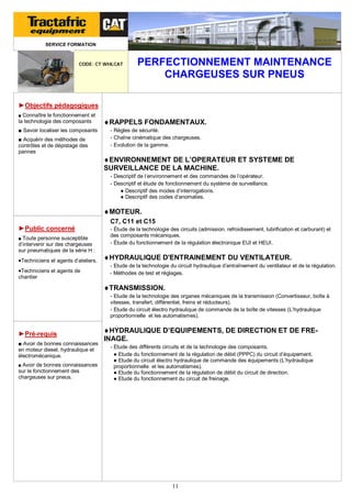 SERVICE FORMATION

CODE: CT WHLCAT

PERFECTIONNEMENT MAINTENANCE
CHARGEUSES SUR PNEUS

►Objectifs pédagogiques
■ Connaître le fonctionnement et

la technologie des composants
■ Savoir localiser les composants
■ Acquérir des méthodes de
contrôles et de dépistage des
pannes

RAPPELS FONDAMENTAUX.
- Règles de sécurité.
- Chaîne cinématique des chargeuses.
- Evolution de la gamme.

ENVIRONNEMENT DE L’OPERATEUR ET SYSTEME DE
SURVEILLANCE DE LA MACHINE.
- Descriptif de l’environnement et des commandes de l’opérateur.
- Descriptif et étude de fonctionnement du système de surveillance.
● Descriptif des modes d’interrogations.
● Descriptif des codes d’anomalies.

MOTEUR.
C7, C11 et C15
►Public concerné
■ Toute personne susceptible

d’intervenir sur des chargeuses
sur pneumatiques de la série H :

Techniciens et agents d’ateliers.
Techniciens et agents de
chantier

- Étude de la technologie des circuits (admission, refroidissement, lubrification et carburant) et
des composants mécaniques.
- Étude du fonctionnement de la régulation électronique EUI et HEUI.

HYDRAULIQUE D'ENTRAINEMENT DU VENTILATEUR.
- Etude de la technologie du circuit hydraulique d’entraînement du ventilateur et de la régulation.
- Méthodes de test et réglages.

TRANSMISSION.
- Etude de la technologie des organes mécaniques de la transmission (Convertisseur, boîte à
vitesses, transfert, différentiel, freins et réducteurs).
- Etude du circuit électro hydraulique de commande de la boîte de vitesses (L’hydraulique
proportionnelle et les automatismes).

►Pré-requis
■ Avoir de bonnes connaissances
en moteur diesel, hydraulique et
électromécanique.
■ Avoir de bonnes connaissances

sur le fonctionnement des
chargeuses sur pneus.

HYDRAULIQUE D’EQUIPEMENTS, DE DIRECTION ET DE FREINAGE.
- Etude des différents circuits et de la technologie des composants.
● Etude du fonctionnement de la régulation de débit (PPPC) du circuit d’équipement.
● Etude du circuit électro hydraulique de commande des équipements (L’hydraulique
proportionnelle et les automatismes).
● Etude du fonctionnement de la régulation de débit du circuit de direction.
● Etude du fonctionnement du circuit de freinage.

11

 