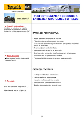 SERVICE FORMATION

CODE: CCCP CAT

PERFECTIONNEMENT CONDUITE &
ENTRETIEN CHARGEUSE sur PNEUS

►Objectifs pédagogiques
Conduire et entretenir la machine
Respecter le calendrier d’entretien
Utiliser les différents équipements CAT

RAPPEL DES FONDAMENTAUX:
 Rappel des règles et consignes de sécurité.
 Présentation du manuel de conduite et entretien.
 Exécution de la maintenance journalière dans le respect des recommandations du constructeur.
 Recommandations sur les lubrifiants.
 Sensibilisation sur la capacité de la machine.
 Descriptions des commandes et de l’environnement de l’opérateur.

►Public concerné

 Descriptions des équipements de la machine.

■ Operateurs

 Principe de fonctionnement et de réglages des équipements.

d’engins et de machines de chantier

EXERCICES PRATIQUES:
 Techniques d’utilisations de la machine.
 Contrôle des jauges et des niveaux

►Pré-requis

 Inspection machine avant mise en route
 Interrogation des systèmes de surveillance

Fin de scolarité obligatoire ,

 Contrôle et optimisation des temps de cycle.

Une bonne santé physique,

14

 