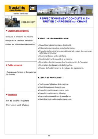 SERVICE FORMATION

CODE: CCCC CAT

PERFECTIONNEMENT CONDUITE & ENTRETIEN CHARGEUSE sur CHAINE

►Objectifs pédagogiques:
- Conduire et entretenir la machine

RAPPEL DES FONDAMENTAUX:
- Respecter le calendrier d’entretien
- Utiliser les différents équipements CAT

 Rappel des règles et consignes de sécurité.
 Présentation du manuel de conduite et entretien.
 Exécution de la maintenance journalière dans le respect des recommandations du constructeur.
 Recommandations sur les lubrifiants.
 Sensibilisation sur la capacité de la machine.
 Descriptions des commandes et de l’environnement de l’opérateur.

►Public concerné:

 Descriptions des équipements de la machine.
 Principe de fonctionnement et de réglages des équipements.

- Operateurs

d’engins et de machines

de chantier

EXERCICES PRATIQUES:
 Techniques d’utilisations de la machine.
 Contrôle des jauges et des niveaux
 Inspection machine avant mise en route

►Pré-requis
- Fin de scolarité obligatoire

 Inspection machine après utilisation
 Interrogation des systèmes de surveillance
 Contrôle et optimisation des temps de cycle.

- Une bonne santé physique

15

 