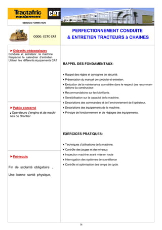 SERVICE FORMATION

PERFECTIONNEMENT CONDUITE
CODE: CCTC CAT

& ENTRETIEN TRACTEURS à CHAINES

►Objectifs pédagogiques
Conduire et entretenir la machine
Respecter le calendrier d’entretien
Utiliser les différents équipements CAT

RAPPEL DES FONDAMENTAUX:
 Rappel des règles et consignes de sécurité.
 Présentation du manuel de conduite et entretien.
 Exécution de la maintenance journalière dans le respect des recommandations du constructeur.
 Recommandations sur les lubrifiants.
 Sensibilisation sur la capacité de la machine.
 Descriptions des commandes et de l’environnement de l’opérateur.

►Public concerné

 Descriptions des équipements de la machine.

■ Operateurs

 Principe de fonctionnement et de réglages des équipements.

d’engins et de machines de chantier

EXERCICES PRATIQUES:
 Techniques d’utilisations de la machine.
 Contrôle des jauges et des niveaux

►Pré-requis

 Inspection machine avant mise en route
 Interrogation des systèmes de surveillance

Fin de scolarité obligatoire ,

 Contrôle et optimisation des temps de cycle.

Une bonne santé physique,

16

 
