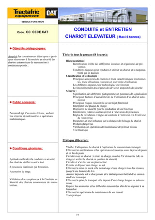 SERVICE FORMATION

Code : CC CECE CAT

CONDUITE et ENTRETIEN
CHARIOT ELEVATEUR ( Maxi 6 tonnes)

►Objectifs pédagogiques:
Acquérir les connaissances théoriques et pratiques nécessaires à la conduite en sécurité des
chariots automoteurs de manutention à
conducteur portés. .

►Public concerné:

Personnel âgé d’au moins 18 ans, sachant
lire et écrire et maîtrisant les 4 opérations
mathématiques

Théorie tous le groupe (8 heures):
Réglementation :
Identification et rôle des différentes instances et organismes de prévention
Conditions requises pour conduire et utiliser un chariot et la responsabilité qui en découle
Classification et technologie :
Principales catégories de chariots et leurs caractéristiques fonctionnelles, leurs utilisations courantes et leur limite d’utilisation
Les différents organes, leur technologie, leur fonction
Le fonctionnement des organes de service et dispositifs de sécurité
Sécurité :
Signification des différents pictogrammes et panneaux de signalisation
Principaux facteurs d’accidents lors de l’utilisation d’un chariot automoteur
Principaux risques rencontrés sur un trajet déterminé
Interpréter une plaque de charge
Dispositifs de sécurité pour le conducteur et leur fonction
Interdictions relatives au transport et à l’élévation de personnes
Règles de circulation et règles de conduite à l’intérieur et à l’extérieur
de l’entreprise
Paramètres et leur influence sur la distance de freinage du chariot
Produits dangereux
Vérifications et opérations de maintenance de premier niveau
Test théorique

Pratique (8heures):
►Conditions générales:

Aptitude médicale à la conduite en sécurité
des chariots vérifiée avant le test
8 personnes maximum par formation.
Attestation de stage.
Validation des compétences à la Conduite en
Sécurité des chariots automoteurs de manutention .

Vérifier l’adéquation du chariot à l’opération de manutention envisagée
Effectuer les vérifications et les opérations nécessaires avant la prise de poste
et en fin de poste
Circuler avec un chariot : à vide, en charge, marche AV et marche AR, en
virage et arrêter le chariot en position de sécurité
Circuler et s’arrêter sur un plan incliné
Prendre et déposer une charge au sol
Effectuer la mise en stock et le déstockage d’une charge à tous les niveaux
jusqu’à une hauteur de 4 m
Assurer depuis le sol le chargement et le déchargement latéral d’un camion
ou d’une remorque
Effectuer la prise, le transport et la dépose d’une charge longue ou volumineuse
Repérer les anomalies et les difficultés rencontrées afin de les signaler à sa
hiérarchie
Effectuer les opérations de maintenance de son ressort
Tests pratique

19

 