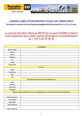SERVICE FORMATION

FORMULAIRE D’INSCRIPTION STAGE DE FORMATION
Formulaire à retourner par mail (hasnaa.skyat@tractafrictae.com)ou fax (+ 212 5 22 75 44 28).

Le service formation (Hasnaa SKYAT et Laurent GONIN) se tient à
votre disposition pour toutes autres informations complémentaires
au + 212 5 22 76 30 30

ENTREPRISE
Raison Sociale
Adresse
Adresse
Téléphone
Fax
e-mail
Responsable
STAGE
Stage
Code Stage
Date
Lieu
RENSEIGNEMENTS SUR LE PARTICIPANT
Nom
Prénom
Vol arrivée
Vol départ
POUR L’OBTENTION D'UN VISA OU BESOIN D'UNE LETTRE D'INVITATION REMPLIR:

Date de naissance
N° passeport
Nationalité
Date d'émission
Date d'expiration
3

 