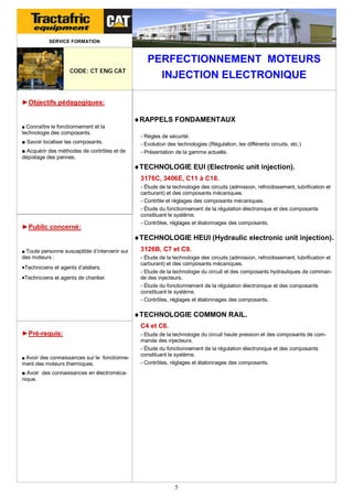 SERVICE FORMATION

CODE: CT ENG CAT

PERFECTIONNEMENT MOTEURS
INJECTION ELECTRONIQUE

►Objectifs pédagogiques:

RAPPELS FONDAMENTAUX
■ Connaître le fonctionnement et la

technologie des composants.
■ Savoir localiser les composants.
■ Acquérir des méthodes de contrôles et de
dépistage des pannes.

- Règles de sécurité.
- Evolution des technologies (Régulation, les différents circuits, etc.)
- Présentation de la gamme actuelle.

TECHNOLOGIE EUI (Electronic unit injection).
3176C, 3406E, C11 à C18.

►Public concerné:

- Étude de la technologie des circuits (admission, refroidissement, lubrification et
carburant) et des composants mécaniques.
- Contrôle et réglages des composants mécaniques.
- Étude du fonctionnement de la régulation électronique et des composants
constituant le système.
- Contrôles, réglages et étalonnages des composants.

TECHNOLOGIE HEUI (Hydraulic electronic unit injection).
■ Toute personne susceptible d’intervenir sur

des moteurs :

Techniciens et agents d’ateliers.
Techniciens et agents de chantier.

3126B, C7 et C9.
- Étude de la technologie des circuits (admission, refroidissement, lubrification et
carburant) et des composants mécaniques.
- Etude de la technologie du circuit et des composants hydrauliques de commande des injecteurs.
- Étude du fonctionnement de la régulation électronique et des composants
constituant le système.
- Contrôles, réglages et étalonnages des composants.

TECHNOLOGIE COMMON RAIL.
C4 et C6.
►Pré-requis:

■ Avoir des connaissances sur le fonctionne-

ment des moteurs thermiques.

- Etude de la technologie du circuit haute pression et des composants de commande des injecteurs.
- Étude du fonctionnement de la régulation électronique et des composants
constituant le système.
- Contrôles, réglages et étalonnages des composants.

■ Avoir des connaissances en électromécanique.

5

 