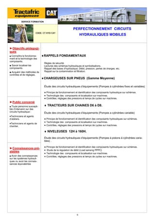 SERVICE FORMATION

PERFECTIONNEMENT CIRCUITS
CODE: CT HYD CAT

HYDRAULIQUES MOBILES

►Objectifs pédagogiques
■ Connaître le fonctionne-

ment et la technologie des
composants.
■ Savoir localiser les
composants.
■ Acquérir des méthodes de
contrôles et de réglages.

RAPPELS FONDAMENTAUX
Règles de sécurité.
Lectures des schémas hydrauliques et symbolisations.
Rappel des bases d’hydraulique. Débit, pression, pertes de charges, etc.
Rappel sur la contamination et filtration.

CHARGEUSES SUR PNEUS (Gamme Moyenne)
Étude des circuits hydrauliques d’équipements (Pompes à cylindrées fixes et variables)
● Principe de fonctionnement et identification des composants hydraulique sur schémas.
 Technologie des composants et localisation sur machines.
● Contrôles, réglages des pressions et temps de cycles sur machines.

►Public concerné
■ Toute personne suscepti-

ble d’intervenir sur des
circuits hydraulique :

 TRACTEURS SUR CHAINES D6 à D8.
Étude des circuits hydrauliques d’équipements (Pompes a cylindrées variable)

Techniciens et agents
d’ateliers.

Techniciens et agents de
chantier.

● Principe de fonctionnement et identification des composants hydrauliques sur schémas.
 Technologie des composants et localisation sur machines.
 Contrôles, réglages des pressions et temps de cycles sur machines.

 NIVELEUSES 12H à 160H.
Étude des circuits hydrauliques d’équipements (Pompes à pistons à cylindrées variables) .

►Connaissances préalables
■ Avoir des connaissances

sur les systèmes hydrauliques ou avoir les connaissances équivalentes

● Principe de fonctionnement et identification des composants hydrauliques sur schémas.

 Etude de la régulation de débit (Load sensing PPPC)
 Technologie des composants et localisation sur machines.
 Contrôles, réglages des pressions et temps de cycles sur machines.

6

 