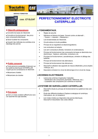 SERVICE FORMATION

CODE : CT

ELCAT

►Objectifs pédagogiques

PERFECTIONNEMENT ELECTRICITE
CATERPILLAR
 FONDAMENTAUX.

■ Connaître les bases de l’électricité



Règles de sécurité.

■ Connaître le fonctionnement des princi-



Définitions et Notions de bases Courant continu et alternatif -.
- Tension — Intensité — Résistance—

■ Savoir localiser les composants.



Lois fondamentales de l’électricité.

■ Acquérir des méthodes de contrôles et de
dépistage des pannes



Circuits séries et circuits parallèles.




Principe de du magnétisme et électromagnétisme.




Les semi conducteurs (Diodes, transistors et condensateurs).



Principes de fonctionnement, caractéristiques, entretien et câblage des
batteries.
Principe de fonctionnement des alternateurs.

►Public concerné




■ Toute personne susceptible d’intervenir sur



les systèmes électriques CATERPILLAR
n’ayant pas de connaissance en électricité :

Descriptif et utilisation des appareils de mesure (Multimètre, pince ampère
-métrique, etc.)



Description et étude d’un circuit de démarrage et d’un circuit de charge.

paux composants électriques.

Les conducteurs et isolants.
Principe de fonctionnement des composants de bases en électricité et en
électronique : Capteurs, solénoïdes, contacteurs, etc.

Principe de fonctionnement des démarreurs.

 Mécaniciens d’atelier.
 Mécaniciens de chantier

SCHEMAS ELECTRIQUES


Lecture des schémas d’application Caterpillar.
- Identification des composants (Symboles, références, etc.).
- Localisation des composants (Sur schémas et machine).

SYSTEME DE SURVEILLANCE CATERPILLAR.


►Pré-requis
■ Avoir un niveau scolaire suffisant pour pouvoir assimiler les sujet abordés.

Descriptif et étude du principe de fonctionnement du système et des composants.



Etude des différents émetteurs (Capteurs analogique et numérique,
interrupteurs, etc.) et récepteurs.



Les modes d’aides aux diagnostics des pannes électriques.
Descriptif et interprétation des codes défauts

7

 