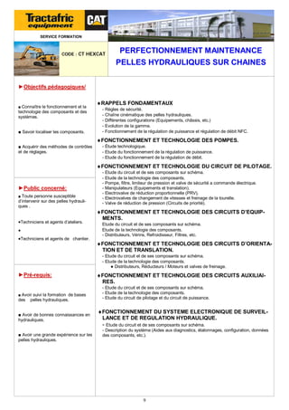 SERVICE FORMATION

CODE : CT HEXCAT

PERFECTIONNEMENT MAINTENANCE
PELLES HYDRAULIQUES SUR CHAINES

►Objectifs pédagogiques/

■ Connaître le fonctionnement et la

technologie des composants et des
systèmes.
■ Savoir localiser les composants.

RAPPELS FONDAMENTAUX
- Règles de sécurité.
- Chaîne cinématique des pelles hydrauliques.
- Différentes configurations (Equipements, châssis, etc.)
- Evolution de la gamme.
- Fonctionnement de la régulation de puissance et régulation de débit NFC.

FONCTIONNEMENT ET TECHNOLOGIE DES POMPES.
■ Acquérir des méthodes de contrôles
et de réglages.

- Étude technologique.
- Etude du fonctionnement de la régulation de puissance.
- Etude du fonctionnement de la régulation de débit.

FONCTIONNEMENT ET TECHNOLOGIE DU CIRCUIT DE PILOTAGE.

►Public concerné:
■ Toute personne susceptible

d’intervenir sur des pelles hydrauliques .

Techniciens et agents d’ateliers.

Techniciens et agents de chantier.

- Etude du circuit et de ses composants sur schéma.
- Etude de la technologie des composants.
- Pompe, filtre, limiteur de pression et valve de sécurité a commande électrique.
- Manipulateurs (Equipements et translation).
- Electrovalve de réduction proportionnelle (PRV).
- Electrovalves de changement de vitesses et freinage de la tourelle.
- Valve de réduction de pression (Circuits de priorité).

FONCTIONNEMENT ET TECHNOLOGIE DES CIRCUITS D’EQUIPMENTS.
Etude du circuit et de ses composants sur schéma.
Etude de la technologie des composants.
- Distributeurs, Vérins, Refroidisseur, Filtres, etc.

FONCTIONNEMENT ET TECHNOLOGIE DES CIRCUITS D’ORIENTATION ET DE TRANSLATION.
- Etude du circuit et de ses composants sur schéma.
- Etude de la technologie des composants.
● Distributeurs, Réducteurs / Moteurs et valves de freinage.

►Pré-requis:

■ Avoir suivi la formation de bases

des

pelles hydrauliques.

■ Avoir de bonnes connaissances en
hydrauliques.
■ Avoir une grande expérience sur les
pelles hydrauliques.

FONCTIONNEMENT ET TECHNOLOGIE DES CIRCUITS AUXILIAIRES.
- Etude du circuit et de ses composants sur schéma.
- Etude de la technologie des composants.
- Etude du circuit de pilotage et du circuit de puissance.

FONCTIONNEMENT DU SYSTEME ELECTRONIQUE DE SURVEILLANCE ET DE REGULATION HYDRAULIQUE.

- Etude du circuit et de ses composants sur schéma.
- Description du système (Aides aux diagnostics, étalonnages, configuration, données
des composants, etc.).

9

 