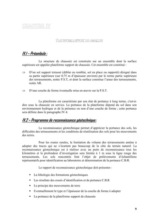 9
IV.1 – Préambule :
La structure de chaussée est construite sur un ensemble dont la surface
supérieure est appelée plateforme support de chaussée. Cet ensemble est constitué :
⇒ D’un sol support terrassé (déblai ou remblai, sol en place ou rapporté) désigné dans
sa partie supérieure (sur 0,75 m d’épaisseur environ) par le terme partie supérieure
des terrassements, notée P.S.T, et dont la surface constitue l’arase des terrassements,
notée AR.
⇒ D’une couche de forme éventuelle mise en œuvre sur la P.S.T.
La plateforme est caractérisée par son état de portance à long terme, c'est-à-
dire sous la chaussée en service. La portance de la plateforme dépend du sol dans son
environnement hydrique et de la présence ou non d’une couche de forme ; cette portance
sera définie dans le paragraphe IV.4.
IV.2 – Programme de reconnaissance géotechnique:
La reconnaissance géotechnique permet d’apprécier la portance des sols, les
difficultés des terrassements et les conditions de réutilisation des sols pour les mouvements
des terres.
Pour les routes rurales, la limitation du volume des terrassements amène à
adopter des traces qui ne s’écartent pas beaucoup de la côte du terrain naturel. La
reconnaissance géotechnique est à réaliser avec un puits de reconnaissance tous les
kilomètres et la profondeur d’investigation sera limitée à 1 m sous la ligne rouge des
terrassements. Les sols rencontrés font l’objet de prélèvements d’échantillons
représentatifs pour identification au laboratoire et détermination de la portance C.B.R.
Le rapport de reconnaissance géotechnique doit présenter :
La lithologie des formations géotechniques
Les résultats des essais d’identification et de portance C.B.R
Le principe des mouvements de terre
Eventuellement le type et l’épaisseur de la couche de forme à adopter
La portance de la plateforme support de chaussée
 
