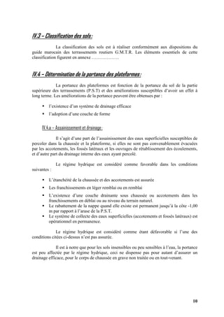 10
IV.3 – Classification des sols:
La classification des sols est à réaliser conformément aux dispositions du
guide marocain des terrassements routiers G.M.T.R. Les éléments essentiels de cette
classification figurent en annexe ………………
IV.4 – Détermination de la portance des plateformes:
La portance des plateformes est fonction de la portance du sol de la partie
supérieure des terrassements (P.S.T) et des améliorations susceptibles d’avoir un effet à
long terme. Les améliorations de la portance peuvent être obtenues par :
l’existence d’un système de drainage efficace
l’adoption d’une couche de forme
IV.4.a – Assainissement et drainage:
Il s’agit d’une part de l’assainissement des eaux superficielles susceptibles de
percoler dans la chaussée et la plateforme, si elles ne sont pas convenablement évacuées
par les accotements, les fossés latéraux et les ouvrages de rétablissement des écoulements,
et d’autre part du drainage interne des eaux ayant percolé.
Le régime hydrique est considéré comme favorable dans les conditions
suivantes :
L’étanchéité de la chaussée et des accotements est assurée
Les franchissements en léger remblai ou en remblai
L’existence d’une couche drainante sous chaussée ou accotements dans les
franchissements en déblai ou au niveau du terrain naturel.
Le rabattement de la nappe quand elle existe est permanent jusqu’à la côte -1,00
m par rapport à l’arase de la P.S.T.
Le système de collecte des eaux superficielles (accotements et fossés latéraux) est
opérationnel en permanence.
Le régime hydrique est considéré comme étant défavorable si l’une des
conditions citées ci-dessus n’est pas assurée.
Il est à notre que pour les sols insensibles ou peu sensibles à l’eau, la portance
est peu affectée par le régime hydrique, ceci ne dispense pas pour autant d’assurer un
drainage efficace, pour le corps de chaussée en grave non traitée ou en tout-venant.
 
