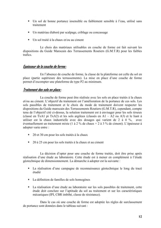 12
Un sol de bonne portance insensible ou faiblement sensible à l’eau, utilisé sans
traitement
Un matériau élaboré par scalpage, criblage ou concassage
Un sol traité à la chaux et/ou au ciment
Le chois des matériaux utilisables en couche de forme est fait suivant les
dispositions du Guide Marocain des Terrassements Routiers (G.M.T.R) pour les faibles
trafics.
Epaisseur de la couche de forme:
En l’absence de couche de forme, la classe de la plateforme est celle du sol en
place (partie supérieure des terrassements). La mise en place d’une couche de forme
permet d’escompter une plateforme de type P2 au minimum.
Traitement des sols en place:
La couche de forme peut être réalisée avec les sols en place traités à la chaux
et/ou au ciment. L’objectif du traitement est l’amélioration de la portance de ces sols. Les
sols passibles de traitement et le choix du mode de traitement doivent respecter les
dispositions du Guide marocain des Terrassements Routiers (G.M.T.R), cependant, compte
tenu de l’objectif cité ci-dessus, la solution traitement est à envisager pour les sols tirseux
(classé en TxA1 pi TxA2) et les sols argileux (classés en A1 – A2 ou A3) et le liant à
utiliser est la chaux industrielle avec des dosages qui varient de 2 à 4 %, avec
éventuellement un traitement mixte (1 à 2 % de chaux + 2 à 3 % de ciment). L’épaisseur à
adopter varie entre :
20 et 30 cm pour les sols traités à la chaux
20 à 25 cm pour les sols traités à la chaux et au ciment
La décision d’opter pour une couche de forme traitée, doit être prise après
réalisation d’une étude au laboratoire. Cette étude est à mener en complément à l’étude
géotechnique de dimensionnement. La démarche à adopter est la suivante :
La réalisation d’une campagne de reconnaissance géotechnique le long du tracé
étudié
La définition de familles de sols homogènes
La réalisation d’une étude au laboratoire sur les sols passibles de traitement, cette
étude doit conclure sur l’aptitude du sol au traitement et sur les caractéristiques
mécaniques (IPI, CBR imbibé, classe de résistance).
Dans le cas où une couche de forme est adoptée les règles de surclassement
de portance sont données dans le tableau suivant :
 