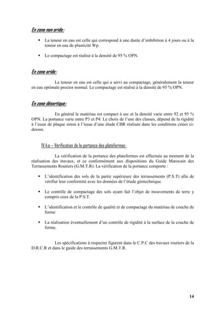 14
En zone non aride:
La teneur en eau est celle qui correspond à une durée d’imbibition à 4 jours ou à la
teneur en eau de plasticité Wp.
Le compactage est réalisé à la densité de 95 % OPN.
En zone aride:
La teneur en eau est celle qui a servi au compactage, généralement la teneur
en eau optimale proctor normal. Le compactage est réalisé à la densité de 95 % OPN.
En zone désertique:
En général le matériau est compact à sec et la densité varie entre 92 et 95 %
OPN. La portance varie entre P3 et P4. Le choix de l’une des classes, dépend de la rigidité
à l’essai de plaque sinon à l’issue d’une étude CBR réalisée dans les conditions citées ci-
dessus.
IV.4.e – Vérification de la portance des plateformes:
La vérification de la portance des plateformes est effectuée au moment de la
réalisation des travaux, et ce conformément aux dispositions du Guide Marocain des
Terrassements Routiers (G.M.T.R). La vérification de la portance comporte :
L’identification des sols de la partie supérieure des terrassements (P.S.T) afin de
vérifier leur conformité avec les données de l’étude géotechnique.
Le contrôle de compactage des sols ayant fait l’objet de mouvements de terre y
compris ceux de la P.S.T.
L’identification et le contrôle de qualité et de compactage du matériau de couche de
forme
La réalisation éventuellement d’un contrôle de rigidité à la surface de la couche de
forme.
Les spécifications à respecter figurent dans le C.P.C des travaux routiers de la
D.R.C.R et dans le guide des terrassements G.M.T.R.
 