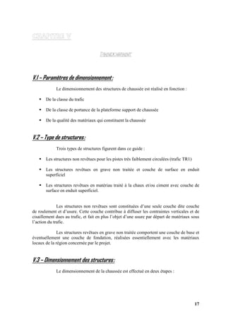 17
V.1 – Paramètres de dimensionnement:
Le dimensionnement des structures de chaussée est réalisé en fonction :
De la classe du trafic
De la classe de portance de la plateforme support de chaussée
De la qualité des matériaux qui constituent la chaussée
V.2 – Type de structures:
Trois types de structures figurent dans ce guide :
Les structures non revêtues pour les pistes très faiblement circulées (trafic TR1)
Les structures revêtues en grave non traitée et couche de surface en enduit
superficiel
Les structures revêtues en matériau traité à la chaux et/ou ciment avec couche de
surface en enduit superficiel.
Les structures non revêtues sont constituées d’une seule couche dite couche
de roulement et d’usure. Cette couche contribue à diffuser les contraintes verticales et de
cisaillement dues au trafic, et fait en plus l’objet d’une usure par départ de matériaux sous
l’action du trafic.
Les structures revêtues en grave non traitée comportent une couche de base et
éventuellement une couche de fondation, réalisées essentiellement avec les matériaux
locaux de la région concernée par le projet.
V.3 – Dimensionnement des structures:
Le dimensionnement de la chaussée est effectué en deux étapes :
 
