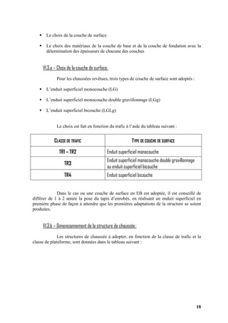 18
Le choix de la couche de surface
Le choix des matériaux de la couche de base et de la couche de fondation avec la
détermination des épaisseurs de chacune des couches
VI.3.a – Choix de la couche de surface:
Pour les chaussées revêtues, trois types de couche de surface sont adoptés :
L’enduit superficiel monocouche (LG)
L’enduit superficiel monocouche double gravillonnage (LGg)
L’enduit superficiel bicouche (LGLg)
Le choix est fait en fonction du trafic à l’aide du tableau suivant :
CLASSE DE TRAFIC TYPE DE COUCHE DE SURFACE
TR1 – TR2 Enduit superficiel monocouche
TR3
Enduit superficiel monocouche double gravillonnage
ou enduit superficiel bicouche
TR4 Enduit superficiel bicouche
Dans le cas ou une couche de surface en EB est adoptée, il est conseillé de
différer de 1 à 2 année la pose du tapis d’enrobés, en réalisant un enduit superficiel en
première phase de façon à attendre que les premières adaptations de la structure se soient
produites.
VI.3.b – Dimensionnement de la structure de chaussée:
Les structures de chaussée à adopter, en fonction de la classe de trafic et la
classe de plateforme, sont données dans le tableau suivant :
 