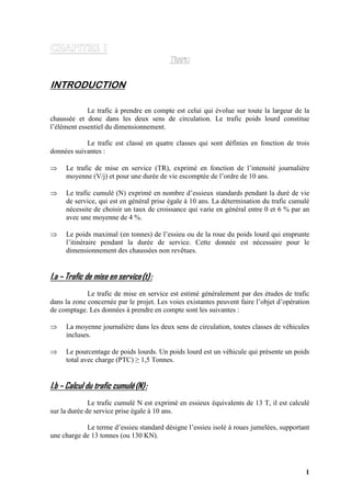 1
INTRODUCTION
Le trafic à prendre en compte est celui qui évolue sur toute la largeur de la
chaussée et donc dans les deux sens de circulation. Le trafic poids lourd constitue
l’élément essentiel du dimensionnement.
Le trafic est classé en quatre classes qui sont définies en fonction de trois
données suivantes :
⇒ Le trafic de mise en service (TR), exprimé en fonction de l’intensité journalière
moyenne (V/j) et pour une durée de vie escomptée de l’ordre de 10 ans.
⇒ Le trafic cumulé (N) exprimé en nombre d’essieux standards pendant la duré de vie
de service, qui est en général prise égale à 10 ans. La détermination du trafic cumulé
nécessite de choisir un taux de croissance qui varie en général entre 0 et 6 % par an
avec une moyenne de 4 %.
⇒ Le poids maximal (en tonnes) de l’essieu ou de la roue du poids lourd qui emprunte
l’itinéraire pendant la durée de service. Cette donnée est nécessaire pour le
dimensionnement des chaussées non revêtues.
I.a – Trafic de mise en service(t):
Le trafic de mise en service est estimé généralement par des études de trafic
dans la zone concernée par le projet. Les voies existantes peuvent faire l’objet d’opération
de comptage. Les données à prendre en compte sont les suivantes :
⇒ La moyenne journalière dans les deux sens de circulation, toutes classes de véhicules
incluses.
⇒ Le pourcentage de poids lourds. Un poids lourd est un véhicule qui présente un poids
total avec charge (PTC) ≥ 1,5 Tonnes.
I.b – Calcul du trafic cumulé(N):
Le trafic cumulé N est exprimé en essieux équivalents de 13 T, il est calculé
sur la durée de service prise égale à 10 ans.
Le terme d’essieu standard désigne l’essieu isolé à roues jumelées, supportant
une charge de 13 tonnes (ou 130 KN).
 