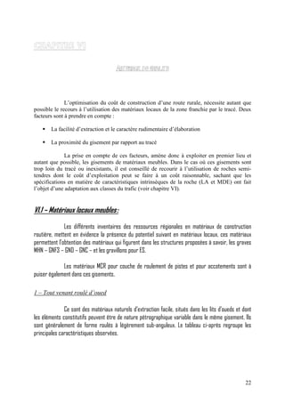 22
L’optimisation du coût de construction d’une route rurale, nécessite autant que
possible le recours à l’utilisation des matériaux locaux de la zone franchie par le tracé. Deux
facteurs sont à prendre en compte :
La facilité d’extraction et le caractère rudimentaire d’élaboration
La proximité du gisement par rapport au tracé
La prise en compte de ces facteurs, amène donc à exploiter en premier lieu et
autant que possible, les gisements de matériaux meubles. Dans le cas où ces gisements sont
trop loin du tracé ou inexistants, il est conseillé de recourir à l’utilisation de roches semi-
tendres dont le coût d’exploitation peut se faire à un coût raisonnable, sachant que les
spécifications en matière de caractéristiques intrinsèques de la roche (LA et MDE) ont fait
l’objet d’une adaptation aux classes du trafic (voir chapitre VI).
VI.1 – Matériaux locaux meubles:
Les différents inventaires des ressources régionales en matériaux de construction
routière, mettent en évidence la présence du potentiel suivant en matériaux locaux, ces matériaux
permettent l’obtention des matériaux qui figurent dans les structures proposées à savoir, les graves
MHN – GNF3 – GND – GNC – et les gravillons pour ES.
Les matériaux MCR pour couche de roulement de pistes et pour accotements sont à
puiser également dans ces gisements.
1 – Tout venant roulé d’oued
Ce sont des matériaux naturels d’extraction facile, situés dans les lits d’oueds et dont
les éléments constitutifs peuvent être de nature pétrographique variable dans le même gisement. Ils
sont généralement de forme roulés à légèrement sub-anguleux. Le tableau ci-après regroupe les
principales caractéristiques observées.
 