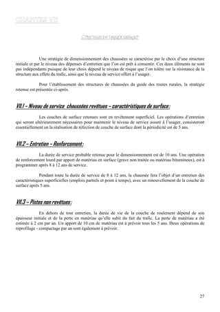 27
Une stratégie de dimensionnement des chaussées se caractérise par le choix d’une structure
initiale et par le niveau des dépenses d’entretien que l’on est prêt à consentir. Ces deux éléments ne sont
pas indépendants puisque de leur choix dépend le niveau de risque que l’on tolère sur la résistance de la
structure aux effets du trafic, ainsi que le niveau de service offert à l’usager.
Pour l’établissement des structures de chaussées du guide des routes rurales, la stratégie
retenue est présentée ci-après.
VII.1 – Niveau de service chaussées revêtues – caractéristiques de surface:
Les couches de surface retenues sont en revêtement superficiel. Les opérations d’entretien
qui seront ultérieurement nécessaires pour maintenir le niveau de service assuré à l’usager, consisteront
essentiellement en la réalisation de réfection de couche de surface dont la périodicité est de 5 ans.
VII.2 – Entretien – Renforcement:
La durée de service probable retenue pour le dimensionnement est de 10 ans. Une opération
de renforcement lourd par apport de matériau en surface (grave non traitée ou matériau bitumineux), est à
programmer après 8 à 12 ans de service.
Pendant toute la durée de service de 8 à 12 ans, la chaussée fera l’objet d’un entretien des
caractéristiques superficielles (emplois partiels et point à temps), avec un renouvellement de la couche de
surface après 5 ans.
VII.3 – Pistes non revêtues:
En dehors de tout entretien, la durée de vie de la couche de roulement dépend de son
épaisseur initiale et de la perte en matériau qu’elle subit du fait du trafic. La perte de matériau a été
estimée à 2 cm par an. Un apport de 10 cm de matériau est à prévoir tous les 5 ans. Deux opérations de
reprofilage - compactage par an sont également à prévoir.
 