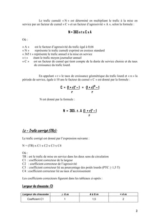 2
Le trafic cumulé « N » est déterminé en multipliant le trafic à la mise en
service par un facteur de cumul « C » et un facteur d’agressivité « A », selon la formule :
N = 365 x t x C x A
Où :
« A » est le facteur d’agressivité du trafic égal à 0,66
« N » représente le trafic cumulé exprimé en essieux standard
« 365 t » représente le trafic annuel à la mise en service
« t » étant le trafic moyen journalier annuel
« C » est un facteur de cumul qui tient compte de la durée de service choisie et du taux
de croissance du trafic lourd.
En appelant « r » le taux de croissance géométrique du trafic lourd et « n » la
période de service, égale à 10 ans le facteur de cumul « C » est donné par la formule :
C = (1 + r)n
– 1 = (1 + r)10
– 1
r r
N est donné par la formule :
N = 365 . t . A (1 + r)n
– 1
r
I.c – Trafic corrigé (TRc):
Le trafic corrigé est donné par l’expression suivante :
N = (TR) x C1 x C2 x C3 x C4
Où :
TR : est le trafic de mise en service dans les deux sens de circulation
C1 : coefficient correcteur de la largeur
C2 : coefficient correcteur de l’agressivité
C3 : coefficient correcteur lié au pourcentage des poids lourds (PTC ≥ 1,5 T)
C4 : coefficient correcteur lié au taux d’accroissement
Les coefficients correcteurs figurent dans les tableaux ci-après :
Largeur de chaussée: C1
Largeur de chaussée ≥ 6 m 4 à 6 m < 4 m
Coefficient C1 1 1,5 2
 