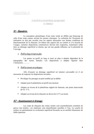 4
II.1 – Géométrie :
La conception géométrique d’une route rurale ne diffère pas beaucoup de
celle d’une route conçue suivant les normes classiques. La recherche de l’économie de
réalisation ne doit pas occulter tous les aspects nécessaires aux bonnes conditions de
fonctionnement de la chaussée. En dehors des aspects liés au confort et à la sécurité de
l’usager, certaines dispositions constructives doivent être respectées, notamment celles
liées au drainage superficiel et interne, qui ont une grande influence sur la pérennité de
l’ouvrage.
a. Profil en long et tracé en plan:
Les pentes en profil en long et tracé en plan à adopter dépendent de la
topographie des terrais franchis. Les dispositions à adopter figurent dans
l’instruction………..
b. Profil en travers et surlargeur:
Afin d’assurer un drainage superficiel (et interne) convenable (s) il est
nécessaire de respecter les dispositions suivantes :
Privilégier les passages en petit remblai qu’en déblai
Adopter pour la plateforme un profil non encaissé
Adopter au niveau de la plateforme support de chaussée, une pente transversale
de 4 à 5 %.
Adopter au niveau de la chaussée un dévers de 2,5 % au moins
II.2 – Assainissement et drainage:
Les corps de chaussée des routes rurales sont essentiellement constitués de
graves non traitées ; ces matériaux sont naturellement sensibles à l’eau. La couche de
surface est généralement en revêtement superficiel bicouche ou en enrobés bitumineux de
faible épaisseur.
 