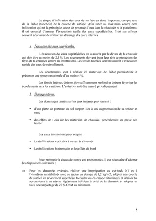 5
Le risque d’infiltration des eaux de surface est donc important, compte tenu
de la faible étanchéité de la couche de surface. Afin lutter au maximum contre cette
infiltration qui est la principale cause de présence d’eau dans la chaussée et la plateforme,
il est essentiel d’assurer l’évacuation rapide des eaux superficielles. Il est par ailleurs
souvent nécessaire de réaliser un drainage des eaux internes.
a. Evacuation des eaux superficielles:
L’évacuation des eaux superficielles est à assurer par le dévers de la chaussée
qui doit être au moins de 2,5 %. Les accotements doivent jouer leur rôle de protection des
rives de la chaussée contre les infiltrations. Les fossés latéraux doivent assurer l’évacuation
rapide des eaux de ruissellement.
Les accotements sont à réaliser en matériaux de faible perméabilité et
présenter une pente transversale d’au moins 4 %.
Les fossés latéraux doivent être suffisamment profond et doivent favoriser les
écoulements vers les exutoires. L’entretien doit être assuré périodiquement.
b. Drainage interne:
Les dommages causés par les eaux internes proviennent :
d’une perte de portance du sol support liée à une augmentation de sa teneur en
eau ;
des effets de l’eau sur les matériaux de chaussée, généralement en grave non
traitée.
Les eaux internes ont pour origine :
Les infiltrations verticales à travers la chaussée
Les infiltrations horizontales et les effets de bord
Pour prémunir la chaussée contre ces phénomènes, il est nécessaire d’adopter
les dispositions suivantes :
⇒ Pour les chaussées revêtues, réaliser une imprégnation au cut-back 0/1 ou à
l’émulsion surstabilisée avec au moins un dosage de 1,2 kg/m2, adopter une couche
de surface en revêtement superficiel bicouche ou en enrobé bitumineux et déraser les
accotements à un niveau légèrement inférieur à celui de la chaussée et adopter un
taux de compactage de 95 % OPM au minimum.
 
