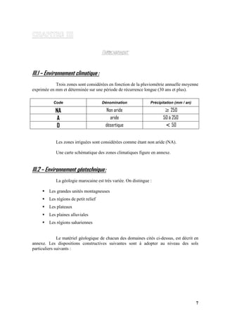7
III.1 – Environnement climatique :
Trois zones sont considérées en fonction de la pluviométrie annuelle moyenne
exprimée en mm et déterminée sur une période de récurrence longue (30 ans et plus).
Code Dénomination Précipitation (mm / an)
NA Non aride ≥ 250
A aride 50 à 250
D désertique < 50
Les zones irriguées sont considérées comme étant non aride (NA).
Une carte schématique des zones climatiques figure en annexe.
III.2 – Environnement géotechnique:
La géologie marocaine est très variée. On distingue :
Les grandes unités montagneuses
Les régions de petit relief
Les plateaux
Les plaines alluviales
Les régions sahariennes
Le matériel géologique de chacun des domaines cités ci-dessus, est décrit en
annexe. Les dispositions constructives suivantes sont à adopter au niveau des sols
particuliers suivants :
 