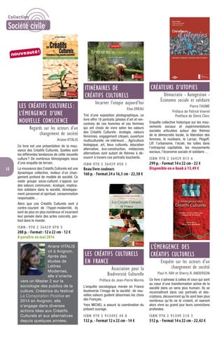 10
LES CRÉATIFS CULTURELS :
L’ÉMERGENCE D’UNE
NOUVELLE CONSCIENCE
Regards sur les acteurs d’un
changement de société
Ariane VITALIS
Ce livre est une présentation de la mou-
vance des Créatifs Culturels. Quelles sont
les différentes tendances de cette nouvelle
culture? De nombreux témoignages issus
d’une enquête de terrain.
La mouvance des Créatifs Culturels est une
dynamique collective, moteur d’un chan-
gement profond de modèle de société. Ce
vaste groupe socio-culturel s’appuie sur
des valeurs communes: écologie, implica-
tion solidaire dans la société, développe-
ment personnel et spirituel, consommation
responsable…
Alors que ces Créatifs Culturels sont à
contre-courant de l’hyper-modernité, ils
sont de plus en plus nombreux et incarnent
leur pensée dans des actes concrets, par-
tout dans le monde.
ISBN : 978 2 36429 078 5
208 p. - Format : 12 x 22 cm - 12 €
À paraître en mai 2016
Ariane VITALIS
vit à Avignon.
Après des
études de
Lettres
Modernes,
elle s’oriente
vers un Master 2 sur la
sociologie des publics de la
culture. Créatrice du festival
La Conspiration Positive en
2014 en Avignon, elle
s’engage dans diverses
actions liées aux Créatifs
Culturels et aux alternatives
depuis quelques années.
ITINÉRAIRES DE
CRÉATIFS CULTURELS
Incarner l’utopie aujourd’hui
Elsa DRÉAU
Tiré d’une exposition photographique, ce
livre offre 18 portraits (photos d’art et ren-
contres) de ces hommes et ces femmes
qui ont choisi de vivre selon les valeurs
des Créatifs Culturels: écologie, valeurs
féminines, engagement citoyen, ouverture
multiculturelle, vie intérieure… Agriculture
biologique, art, lieux culturels, éducation
alternative, éco-construction, médecines
alternatives sont autant de thèmes à dé-
couvrir à travers ces portraits touchants.
ISBN 978 2 36429 050 1
Beau livre couleurs
160 p. - Format 24 x 16,5 cm - 22,50 €
LES CRÉATIFS CULTURELS
EN FRANCE
Association pour la
Biodiversité Culturelle
Préface de Jean-Pierre Worms
L’enquête sociologique menée en France
bouleverse l’image de la société: de nou-
velles valeurs guident désormais les choix
des Français.
Yves MICHEL a assuré la coordination du
présent ouvrage.
ISBN 978 2 913492 44 8
132 p. - Format 12 x 22 cm - 14 €
CRÉATEURS D’UTOPIES
Démocratie - Autogestion -
Économie sociale et solidaire
Pierre THOMÉ
Préface de Patrick Viveret
Postface de Denis Clerc
Enquête collective historique sur les mou-
vements sociaux et expérimentations
sociales articulées autour des thèmes
de la démocratie locale, la libération des
femmes, le nucléaire, le Larzac, Plogoff,
LIP, l’urbanisme, l’école, les luttes dans
l’entreprise capitaliste, les mouvements
sociaux, l’économie sociale et solidaire…
ISBN 978 2 36429 013 6
299 p. - Format 14 x 22 cm - 22 €
Disponible en e-book à 13,49 €
L’ÉMERGENCE DES
CRÉATIFS CULTURELS
Enquête sur les acteurs d’un
changement de société
Paul H. RAY et Sherry R. ANDERSON
Ce livre s’adresse à celles et ceux qui sont
au cœur d’une transformation active de la
société dans un sens plus humain. Ils se
reconnaîtront dans ces portraits et des-
criptions, découvriront qu’ils sont bien plus
nombreux qu’ils ne le croient, et oseront
alors vivre au grand jour leurs convictions
profondes.
ISBN 978 2 91349 210 3
512 p. - Format 14 x 22 cm - 22,42 €
nouveauté!
Collection
Société civile
 