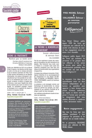 12
OSONS LA FRATERNITÉ
Manifeste pour un monde ouvert
Ouvrage collectif coordonné par
Christine MARSAN et Frédérique
RENAULT-BOULANGER
Suites aux attentats de 2015 et au décret
d’état d’urgence, nos libertés ont été mises
en péril, à la fois par la menace terroriste
et par la réaction autoritaire de l’État. Face
à cette menace persistante sur les libertés
individuelles, les auteurs témoignent indi-
viduellement qu’il est possible de se mobi-
liser ici et maintenant pour la paix, la fra-
ternité, la liberté, la laïcité, le respect des
différences, mais aussi l’égalité des droits
et des chances pour avoir un avenir et une
dignité. Ils souhaitent propager l’espoir
et témoigner de la capacité de chacun à
incarner un nouveau monde.
ISBN : 978 2 36429 081 5
244 p. - Format : 12 x 22 cm - 13,50 €
À paraître en juin 2016
Christine MARSAN est psychoso-
ciologue. Elle travaille à faciliter le
passage dans un monde de paix,
de fraternité et de coopération.
Frédérique RENAULT-BOULANGER
vit entre Paris et Prague.
Elle soutient une autre écologie
sociale et tente de contribuer à
développer le vivre ensemble et
l’harmonie.
Parmi les contributeurs: Edgar
MORIN, Patrick VIVERET, Éric
JULIEN, Virginie RAISSON, alain
michel, Yves MICHEL
LA THÉORIE U, RENOUVELER
LE LEADERSHIP
Inventer collectivement
de nouveaux futurs
Otto SCHARMER
Fort de son expérience auprès des mana-
gers et innovateurs les plus éminents de la
planète, Otto Scharmer nous invite, avec
La Théorie U, à revisiter notre vision des
systèmes complexes pour faire face aux
enjeux de transformation des organisations
d’aujourd’hui.
Il propose des pratiques innovantes d’Intel-
ligence Collective et un accompagnement
du changement en cinq étapes (CO-INI-
TIER, CO-SENTIR, LA PRÉSENCE, PROTO-
TYPER, PERFORMER), assorti de nombreux
cas pratiques.
La présence y est envisagée comme une
technologie de transformation du champ
social qui permet aux groupes, aux orga-
nisations et aux secteurs d’activité de se
diriger à partir du futur émergent.
Une méthode profondément vivante et évo-
lutive du leadership.
ISBN : 9782364290822
420 p. - Format : 15,5 x 23 cm - 29 €
À paraître en juin 2016
Otto SCHARMER vit à Arlington
dans le Massachussetts. Il
est maître de conférences au
MIT (Massachussetts Institute
of Technology), fondateur du
Presencing Institute et président
fondateur d’ELIAS (Emerging
Leaders Innovate Across Sectors).
Il a co-créé et mis en œuvre des
programmes de leadership qui
lui ont valu des récompenses
internationales.
YVES MICHEL Éditeur
&
COLLIGENCE Éditeur :
un nouveau
partenariat
Yves Michel Éditeur publie
depuis 1999 des livres qui
s’adressent aux collectifs de la
société civile désireux de nour-
rir leur engagement envers un
mieux vivre ensemble.
Colligence publie depuis 2012
des livres qui orientent les
personnes et les groupes dans
leur réflexion et leur action
de terrain pour opérer les
transformations profondes dont
nos sociétés ont tant besoin.
http://colligence.fr/
La rencontre s’est donc faite
naturellement entre ces deux
éditeurs indépendants qui se
battent au quotidien pour
apporter à leurs lecteurs une
pensée d’avance, audacieuse,
qui inspire et donne envie de
passer à l’action pour qu’enfin,
les changements dont nous
sommes désormais si nombreux
à rêver, deviennent réalité.
Notre engagement :
Que tous les livres que nous
publions contribuent à faire
progresser les personnes et les
collectifs vers un monde meilleur.
Par ce partenariat, COLLIGENCE
devient une collection de YVES
MICHEL Éditeur.
nouveauté!
nouveauté!
Collection
Société civile
 